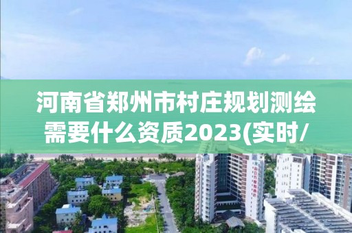 河南省郑州市村庄规划测绘需要什么资质2023(实时/更新中)