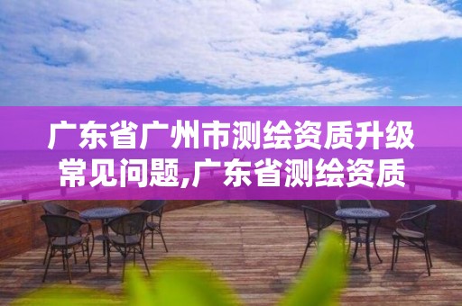 广东省广州市测绘资质升级常见问题,广东省测绘资质延期