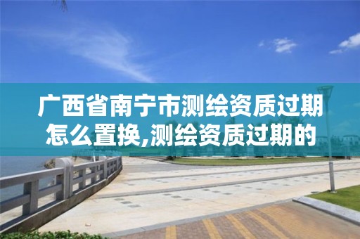 广西省南宁市测绘资质过期怎么置换,测绘资质过期的测绘报告有效吗