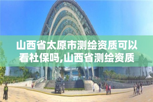 山西省太原市测绘资质可以看社保吗,山西省测绘资质申请