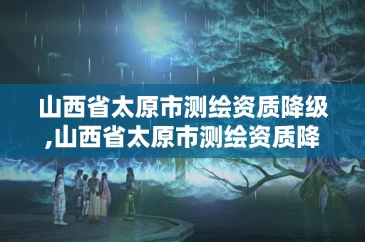 山西省太原市测绘资质降级,山西省太原市测绘资质降级最新消息