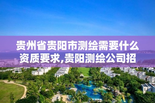 贵州省贵阳市测绘需要什么资质要求,贵阳测绘公司招聘信息。