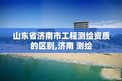 山东省济南市工程测绘资质的区别,济南 测绘