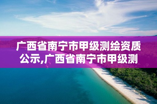 广西省南宁市甲级测绘资质公示,广西省南宁市甲级测绘资质公示名单