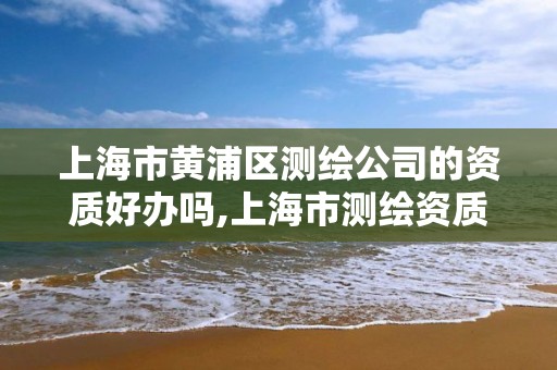 上海市黄浦区测绘公司的资质好办吗,上海市测绘资质单位名单