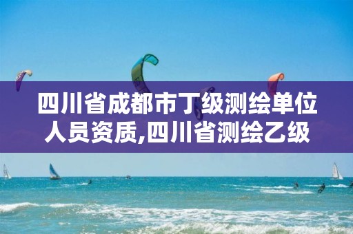 四川省成都市丁级测绘单位人员资质,四川省测绘乙级资质条件