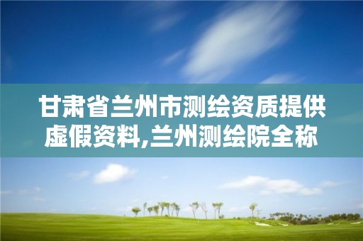 甘肃省兰州市测绘资质提供虚假资料,兰州测绘院全称