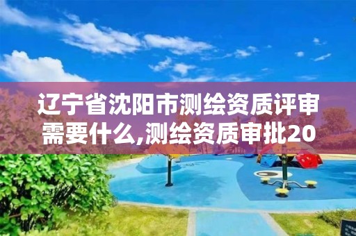 辽宁省沈阳市测绘资质评审需要什么,测绘资质审批2021