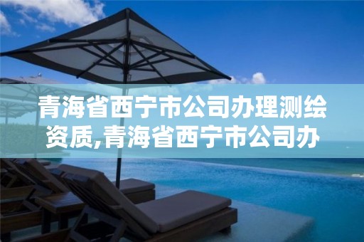 青海省西宁市公司办理测绘资质,青海省西宁市公司办理测绘资质证书流程