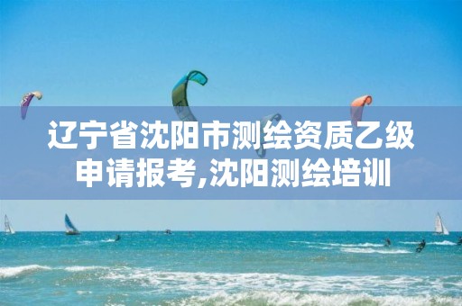 辽宁省沈阳市测绘资质乙级申请报考,沈阳测绘培训