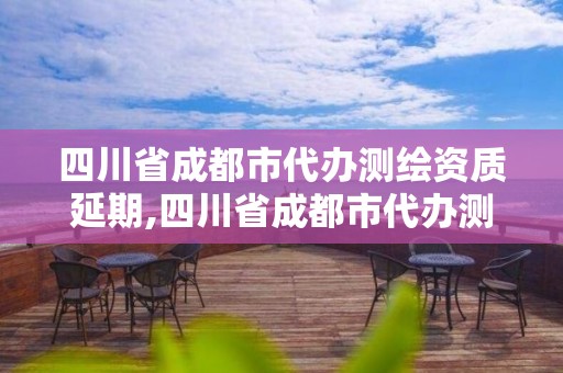 四川省成都市代办测绘资质延期,四川省成都市代办测绘资质延期公示