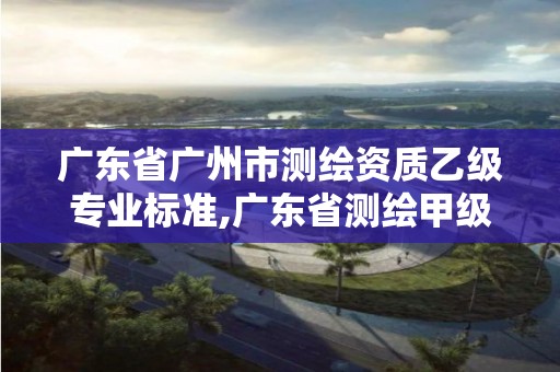 广东省广州市测绘资质乙级专业标准,广东省测绘甲级单位