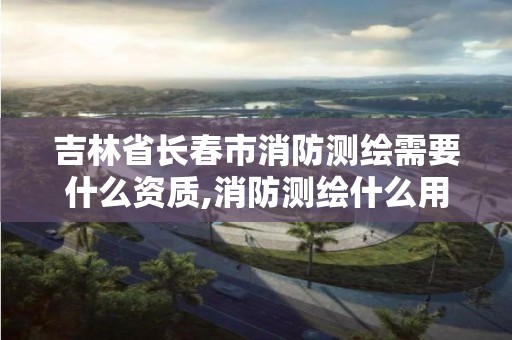 吉林省长春市消防测绘需要什么资质,消防测绘什么用处。