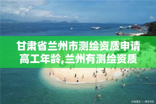 甘肃省兰州市测绘资质申请高工年龄,兰州有测绘资质的公司有