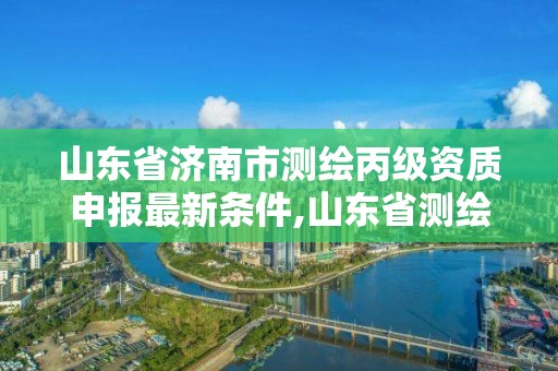 山东省济南市测绘丙级资质申报最新条件,山东省测绘资质管理