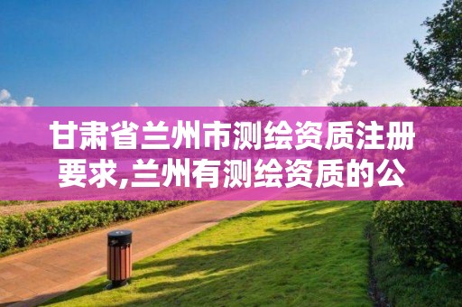 甘肃省兰州市测绘资质注册要求,兰州有测绘资质的公司有