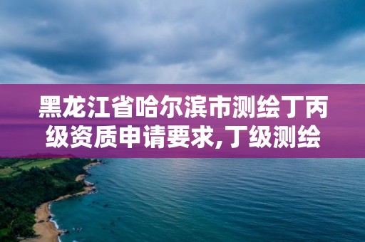 黑龙江省哈尔滨市测绘丁丙级资质申请要求,丁级测绘资质业务范围