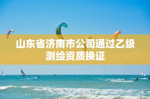 山东省济南市公司通过乙级测绘资质换证