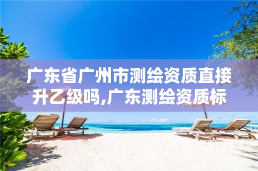 广东省广州市测绘资质直接升乙级吗,广东测绘资质标准。 广东省广州市测绘资质直接升乙级吗,广东测绘资质标准。