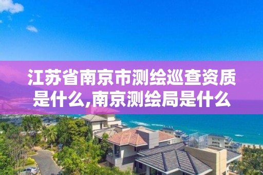 江苏省南京市测绘巡查资质是什么,南京测绘局是什么样的单位