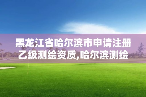 黑龙江省哈尔滨市申请注册乙级测绘资质,哈尔滨测绘局是干什么的