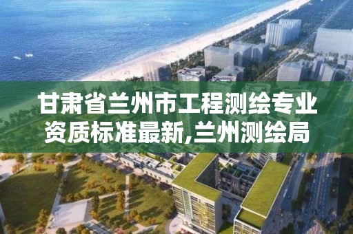 甘肃省兰州市工程测绘专业资质标准最新,兰州测绘局在哪儿