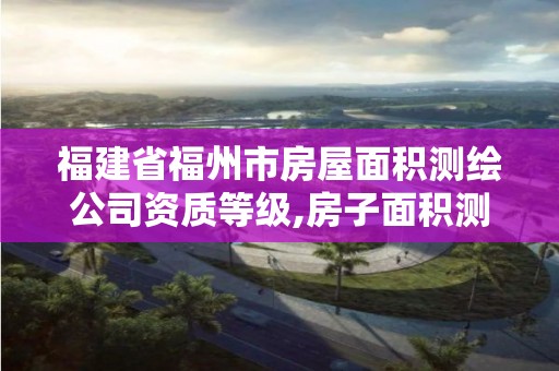 福建省福州市房屋面积测绘公司资质等级,房子面积测绘机构。