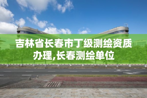 吉林省长春市丁级测绘资质办理,长春测绘单位