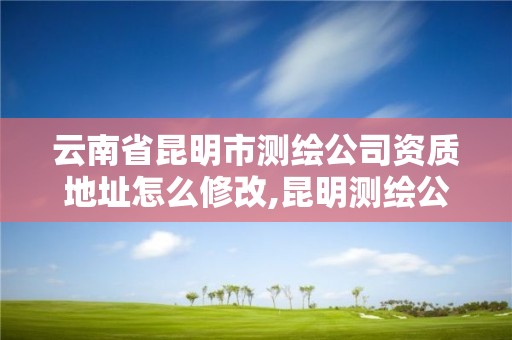 云南省昆明市测绘公司资质地址怎么修改,昆明测绘公司名单。