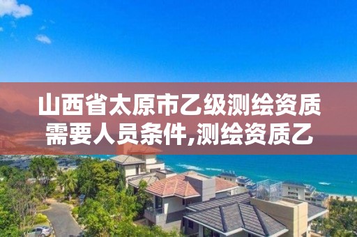 山西省太原市乙级测绘资质需要人员条件,测绘资质乙级申请需要什么条件。