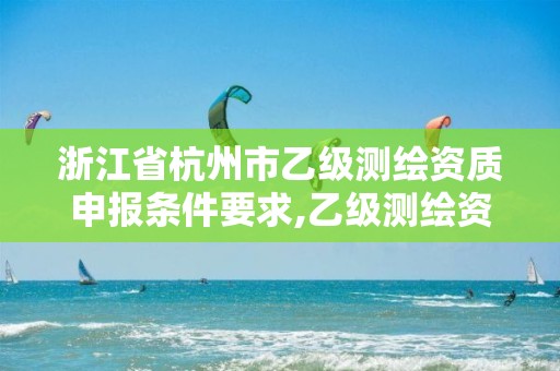 浙江省杭州市乙级测绘资质申报条件要求,乙级测绘资质申请条件。