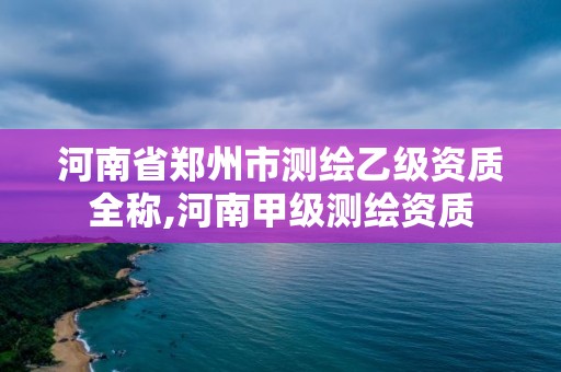 河南省郑州市测绘乙级资质全称,河南甲级测绘资质