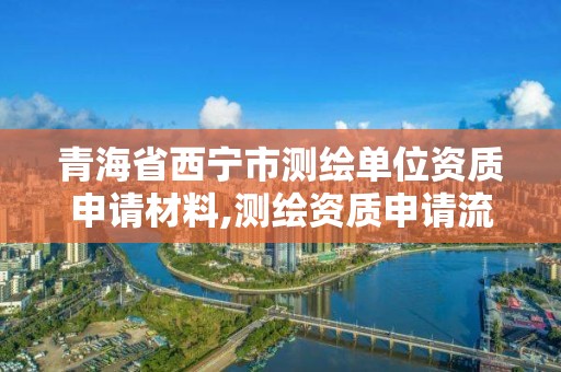 青海省西宁市测绘单位资质申请材料,测绘资质申请流程