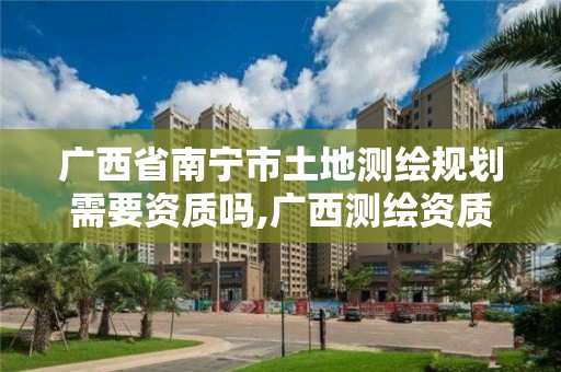 广西省南宁市土地测绘规划需要资质吗,广西测绘资质办理