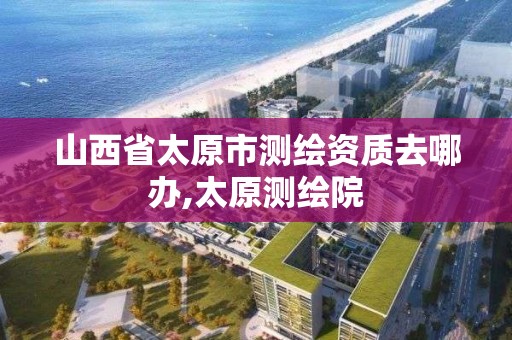 山西省太原市测绘资质去哪办,太原测绘院