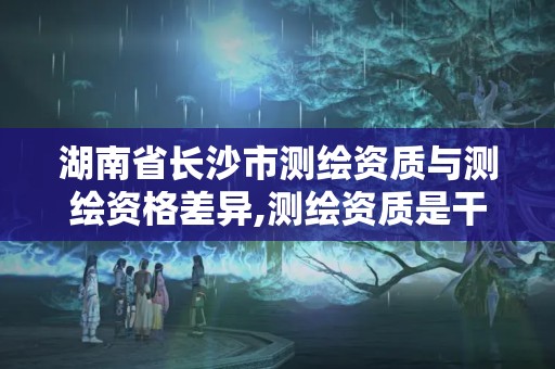 湖南省长沙市测绘资质与测绘资格差异,测绘资质是干嘛的