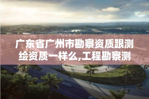 广东省广州市勘察资质跟测绘资质一样么,工程勘察测量资质和测绘资质