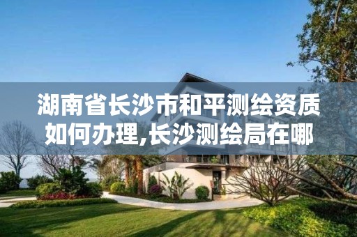 湖南省长沙市和平测绘资质如何办理,长沙测绘局在哪