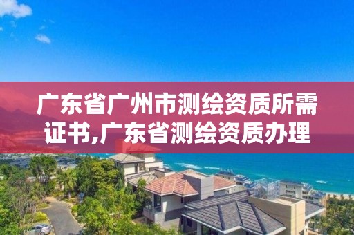 广东省广州市测绘资质所需证书,广东省测绘资质办理流程