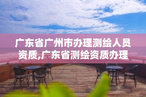 广东省广州市办理测绘人员资质,广东省测绘资质办理流程