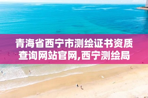 青海省西宁市测绘证书资质查询网站官网,西宁测绘局位置。