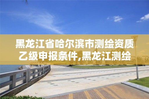 黑龙江省哈尔滨市测绘资质乙级申报条件,黑龙江测绘公司乙级资质。