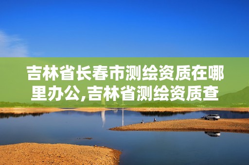 吉林省长春市测绘资质在哪里办公,吉林省测绘资质查询