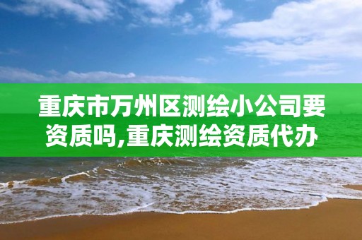 重庆市万州区测绘小公司要资质吗,重庆测绘资质代办。