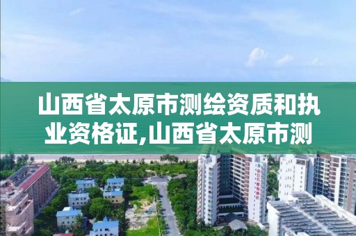 山西省太原市测绘资质和执业资格证,山西省太原市测绘资质和执业资格证哪个好考。