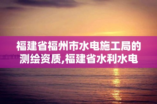 福建省福州市水电施工局的测绘资质,福建省水利水电勘测院是什么编制。