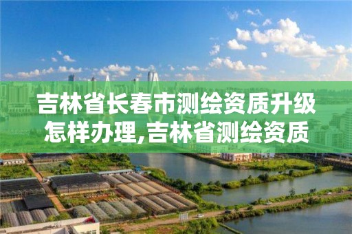 吉林省长春市测绘资质升级怎样办理,吉林省测绘资质延期