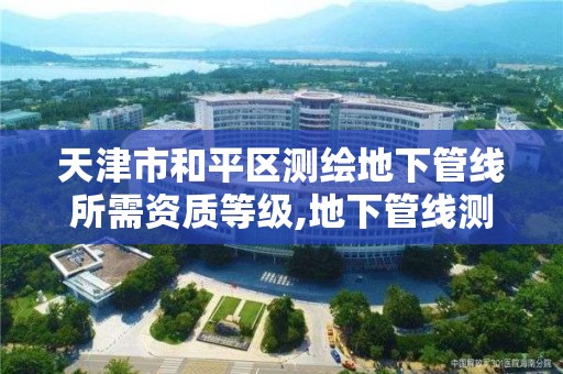 天津市和平区测绘地下管线所需资质等级,地下管线测绘收费标准。