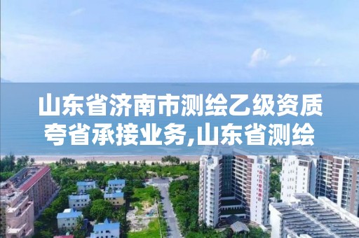 山东省济南市测绘乙级资质夸省承接业务,山东省测绘甲级资质单位。