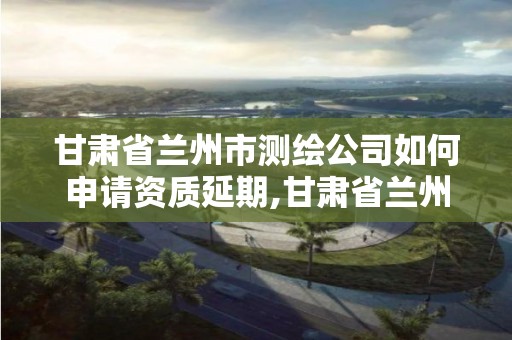 甘肃省兰州市测绘公司如何申请资质延期,甘肃省兰州市测绘公司如何申请资质延期办理